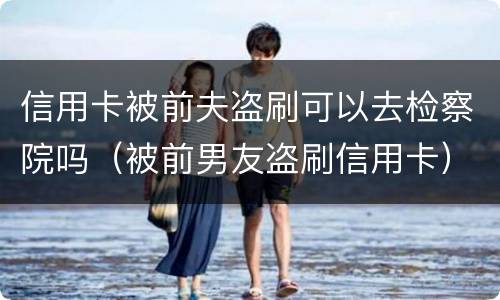 信用卡被前夫盗刷可以去检察院吗（被前男友盗刷信用卡）