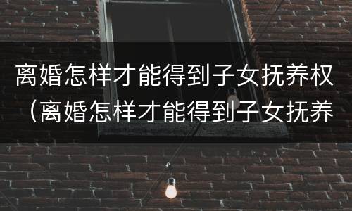 离婚怎样才能得到子女抚养权（离婚怎样才能得到子女抚养权民法典）