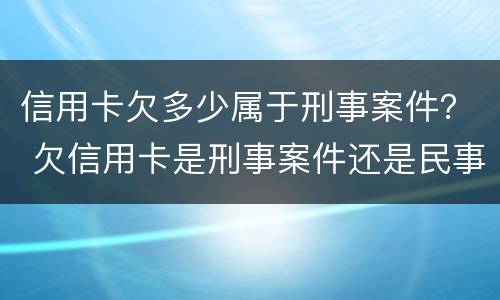 信用卡欠多少属于刑事案件？ 欠信用卡是刑事案件还是民事案件