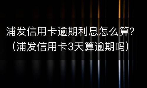 浦发信用卡逾期利息怎么算？（浦发信用卡3天算逾期吗）