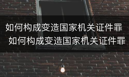 如何构成变造国家机关证件罪 如何构成变造国家机关证件罪