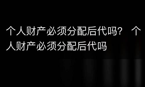 个人财产必须分配后代吗？ 个人财产必须分配后代吗