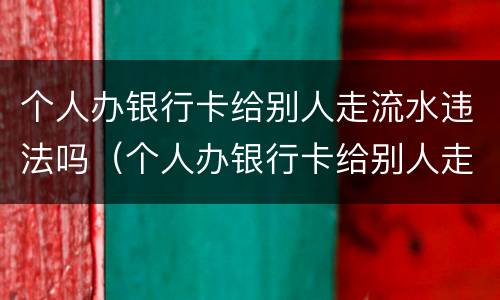 个人办银行卡给别人走流水违法吗（个人办银行卡给别人走流水违法吗安全吗）
