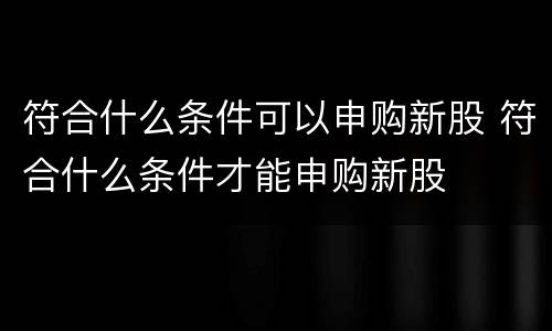 符合什么条件可以申购新股 符合什么条件才能申购新股