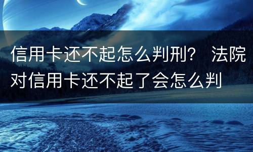 信用卡还不起怎么判刑？ 法院对信用卡还不起了会怎么判