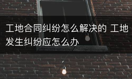 工地合同纠纷怎么解决的 工地发生纠纷应怎么办