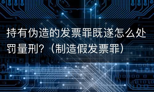 持有伪造的发票罪既遂怎么处罚量刑?（制造假发票罪）