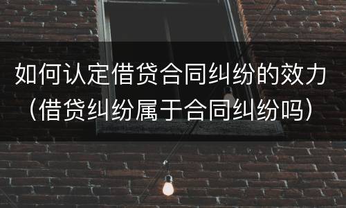 如何认定借贷合同纠纷的效力（借贷纠纷属于合同纠纷吗）
