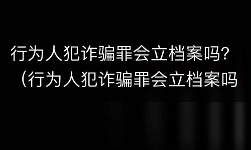 行为人犯诈骗罪会立档案吗？（行为人犯诈骗罪会立档案吗）