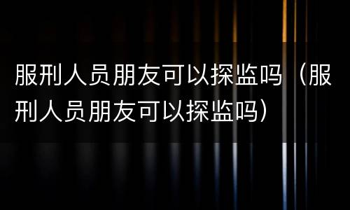 服刑人员朋友可以探监吗（服刑人员朋友可以探监吗）