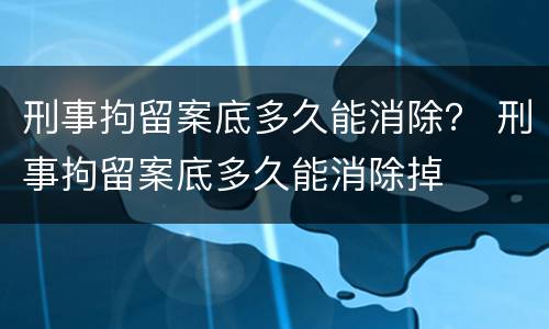 刑事拘留案底多久能消除？ 刑事拘留案底多久能消除掉