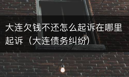 大连欠钱不还怎么起诉在哪里起诉（大连债务纠纷）