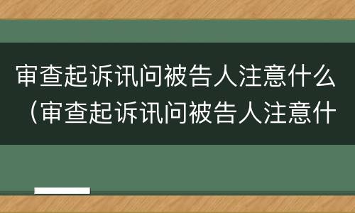 审查起诉讯问被告人注意什么（审查起诉讯问被告人注意什么问题）