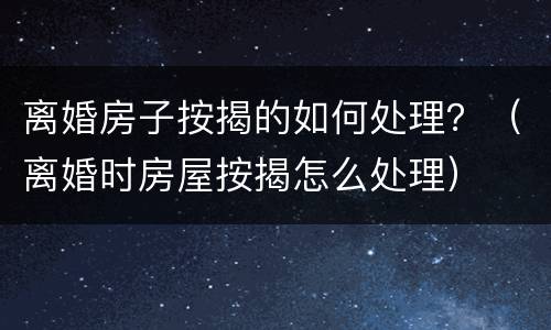 离婚房子按揭的如何处理？（离婚时房屋按揭怎么处理）