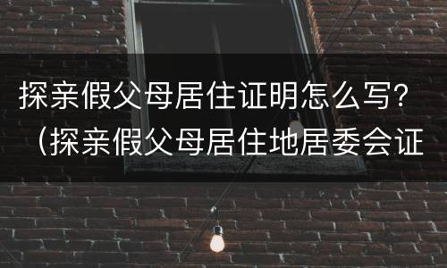 探亲假父母居住证明怎么写？（探亲假父母居住地居委会证明怎么写）