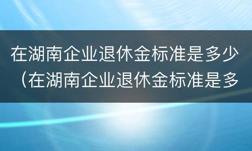 在湖南企业退休金标准是多少（在湖南企业退休金标准是多少钱一个月）