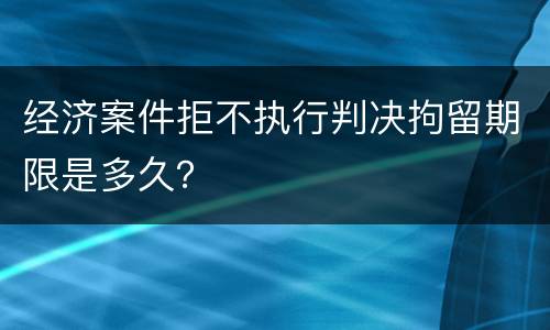 经济案件拒不执行判决拘留期限是多久？
