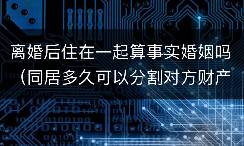 离婚后住在一起算事实婚姻吗（同居多久可以分割对方财产）