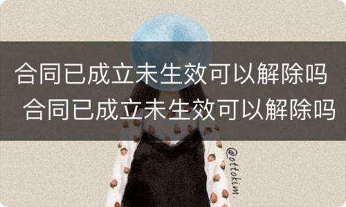 合同已成立未生效可以解除吗 合同已成立未生效可以解除吗法律规定