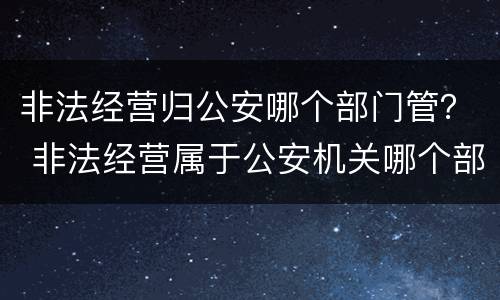 非法经营归公安哪个部门管？ 非法经营属于公安机关哪个部门管