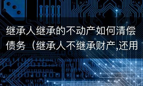 继承人继承的不动产如何清偿债务（继承人不继承财产,还用继承债务吗）