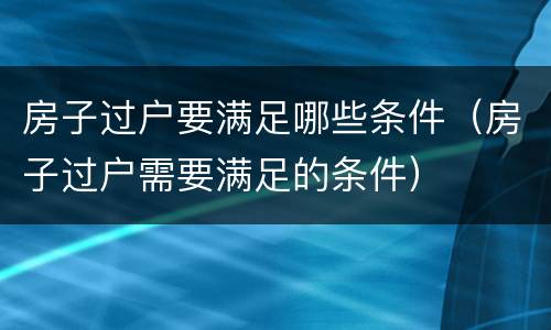 房子过户要满足哪些条件（房子过户需要满足的条件）