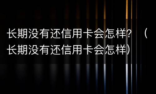 长期没有还信用卡会怎样？（长期没有还信用卡会怎样）