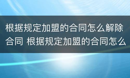 根据规定加盟的合同怎么解除合同 根据规定加盟的合同怎么解除合同赔偿