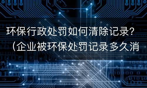环保行政处罚如何清除记录？（企业被环保处罚记录多久消除）