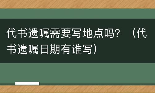 代书遗嘱需要写地点吗？（代书遗嘱日期有谁写）