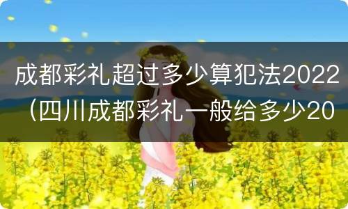 成都彩礼超过多少算犯法2022（四川成都彩礼一般给多少2020）