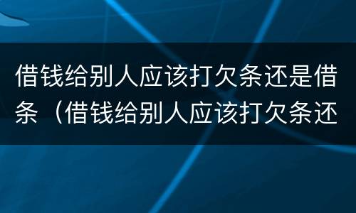 借钱给别人应该打欠条还是借条（借钱给别人应该打欠条还是借条有效）