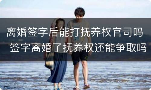 离婚签字后能打抚养权官司吗 签字离婚了抚养权还能争取吗