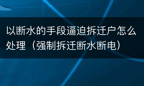 以断水的手段逼迫拆迁户怎么处理（强制拆迁断水断电）