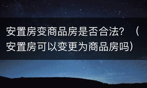 安置房变商品房是否合法？（安置房可以变更为商品房吗）