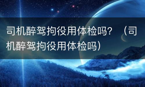 司机醉驾拘役用体检吗？（司机醉驾拘役用体检吗）