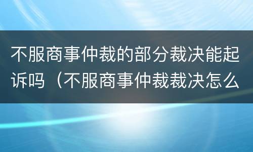 不服商事仲裁的部分裁决能起诉吗（不服商事仲裁裁决怎么办）