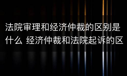法院审理和经济仲裁的区别是什么 经济仲裁和法院起诉的区别