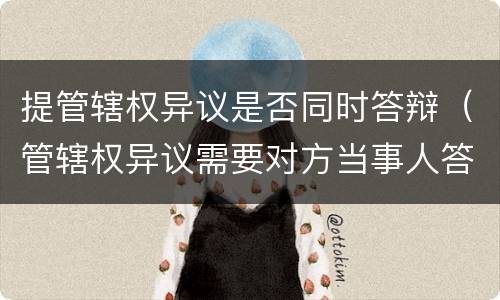 提管辖权异议是否同时答辩（管辖权异议需要对方当事人答辩吗）