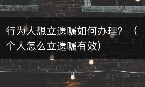 行为人想立遗嘱如何办理？（个人怎么立遗嘱有效）