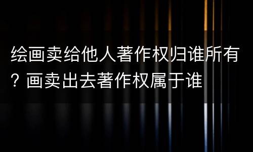 绘画卖给他人著作权归谁所有? 画卖出去著作权属于谁