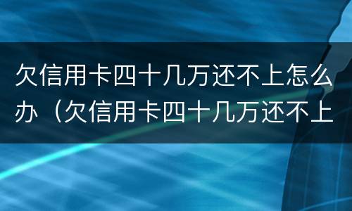 欠信用卡四十几万还不上怎么办（欠信用卡四十几万还不上怎么办呢）