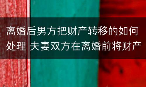 离婚后男方把财产转移的如何处理 夫妻双方在离婚前将财产转移怎么办?