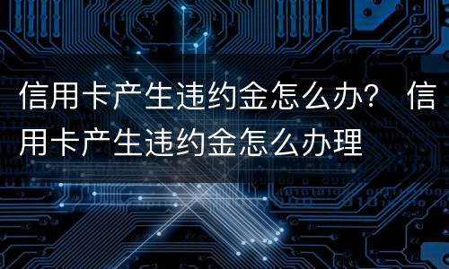 信用卡产生违约金怎么办？ 信用卡产生违约金怎么办理