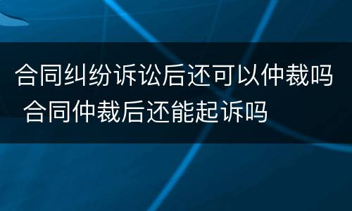 合同纠纷诉讼后还可以仲裁吗 合同仲裁后还能起诉吗