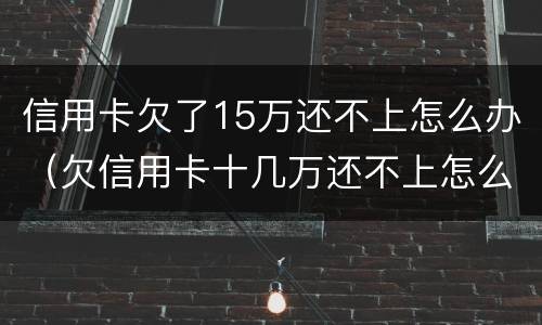 信用卡欠了15万还不上怎么办（欠信用卡十几万还不上怎么办）