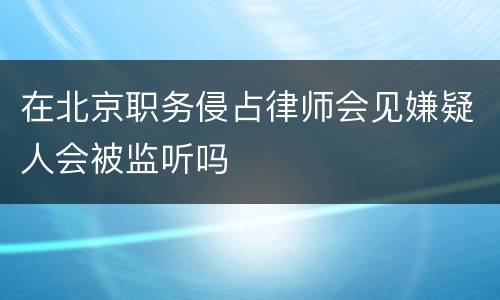 在北京职务侵占律师会见嫌疑人会被监听吗