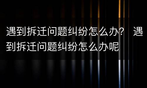 遇到拆迁问题纠纷怎么办？ 遇到拆迁问题纠纷怎么办呢