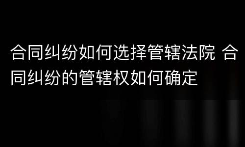合同纠纷如何选择管辖法院 合同纠纷的管辖权如何确定