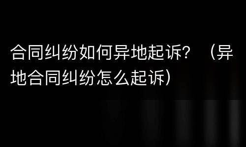 合同纠纷如何异地起诉？（异地合同纠纷怎么起诉）